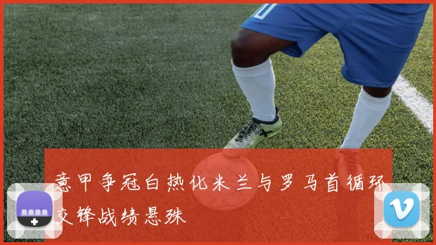 意甲争冠白热化米兰与罗马首循环交锋战绩悬殊