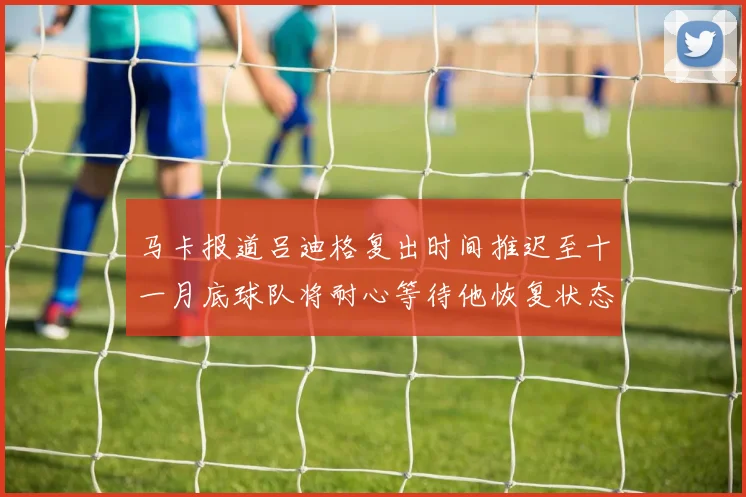 马卡报道吕迪格复出时间推迟至十一月底球队将耐心等待他恢复状态