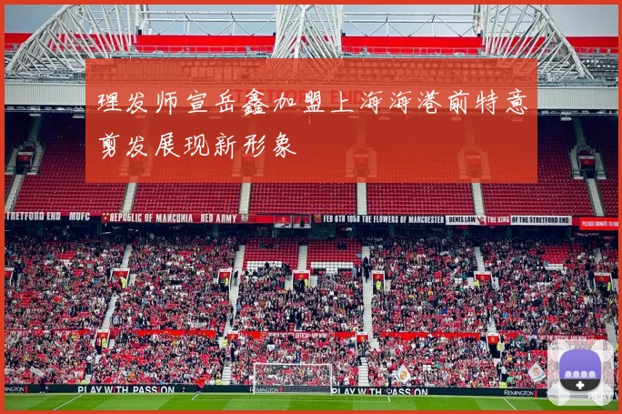 理发师宣岳鑫加盟上海海港前特意剪发展现新形象