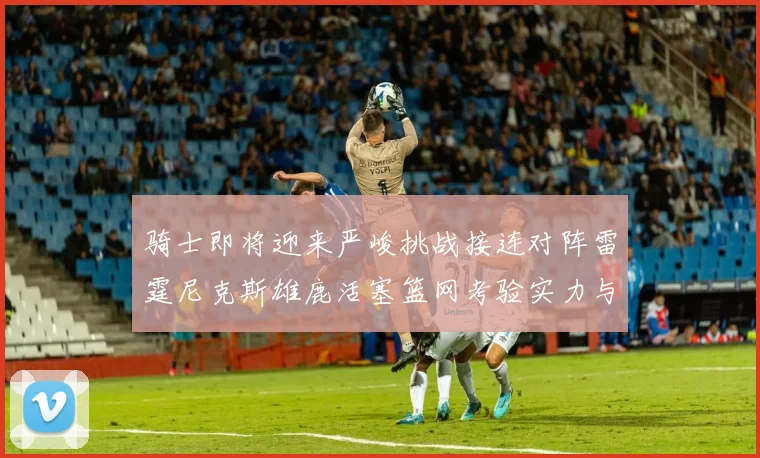 骑士即将迎来严峻挑战接连对阵雷霆尼克斯雄鹿活塞篮网考验实力与韧性