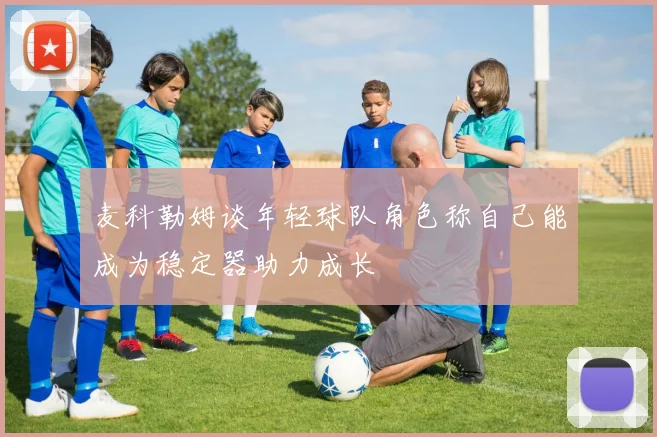 麦科勒姆谈年轻球队角色称自己能成为稳定器助力成长