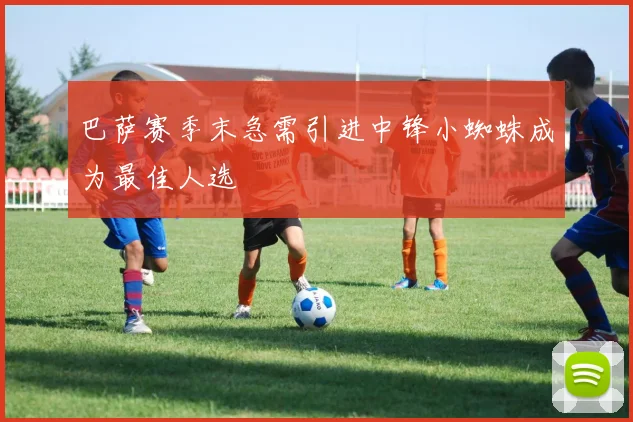 巴萨赛季末急需引进中锋小蜘蛛成为最佳人选