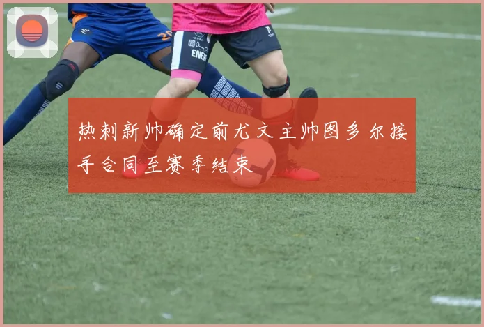 热刺新帅确定前尤文主帅图多尔接手合同至赛季结束