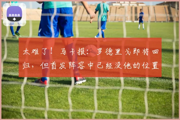 太难了！马卡报：罗德里戈即将回归，但首发阵容中已经没他的位置
