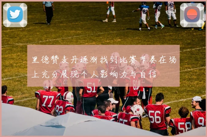 里德赞麦丹逐渐找到比赛节奏在场上充分展现个人影响力与自信
