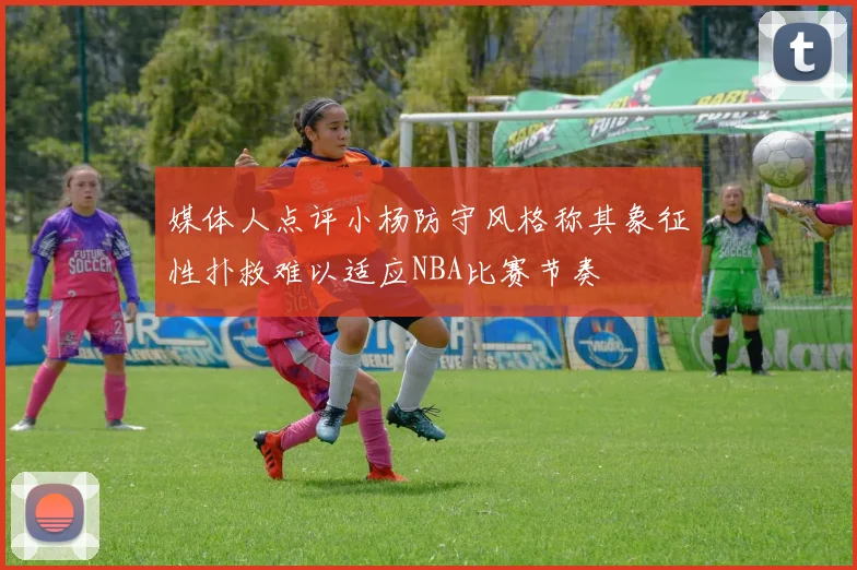 媒体人点评小杨防守风格称其象征性扑救难以适应NBA比赛节奏
