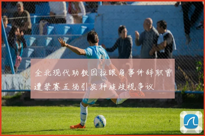 全北现代助教因拉眼角事件辞职曾遭禁赛五场引发种族歧视争议