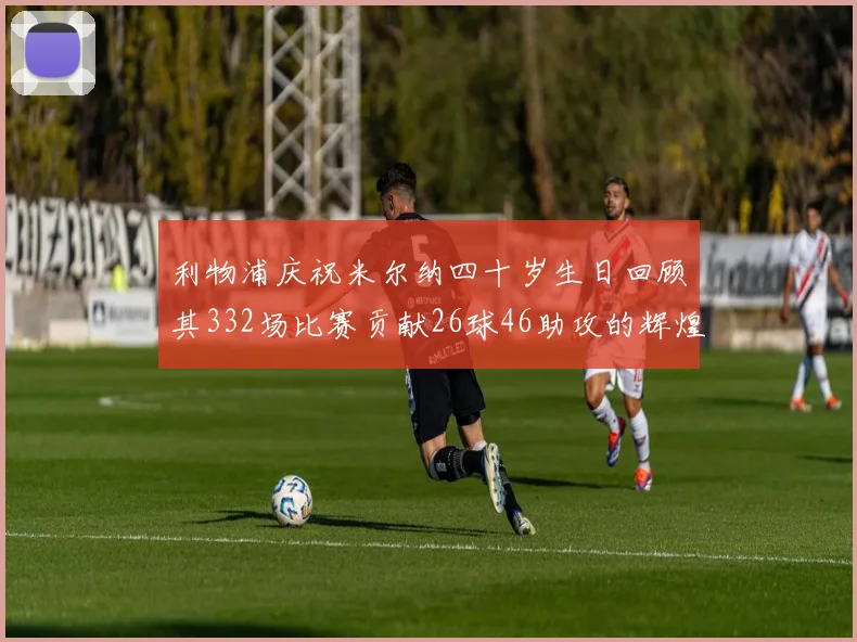 利物浦庆祝米尔纳四十岁生日回顾其332场比赛贡献26球46助攻的辉煌历程