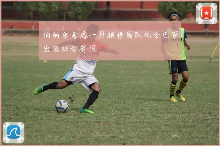 伯纳尔考虑一月租借离队机会巴萨出场机会有限