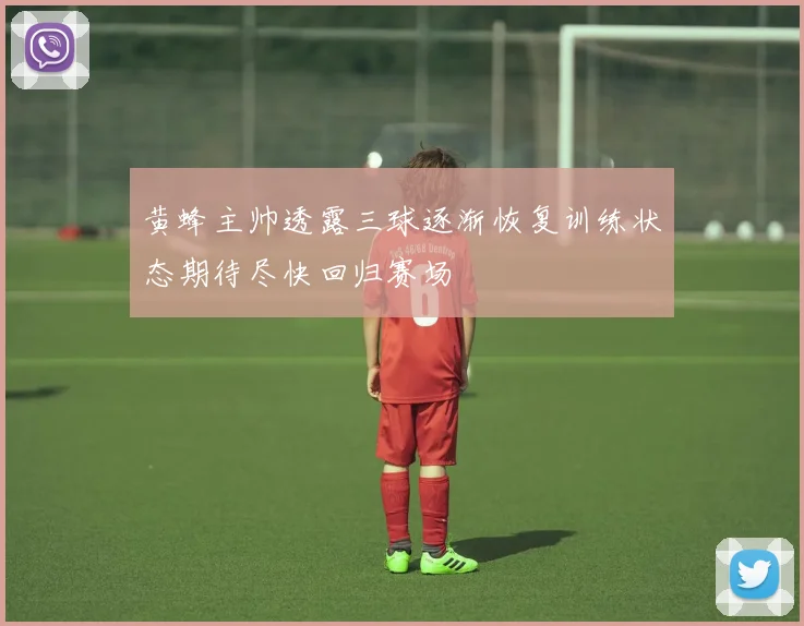 黄蜂主帅透露三球逐渐恢复训练状态期待尽快回归赛场
