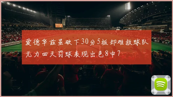 爱德华兹虽砍下30分5板却难救球队无力回天罚球表现出色8中7