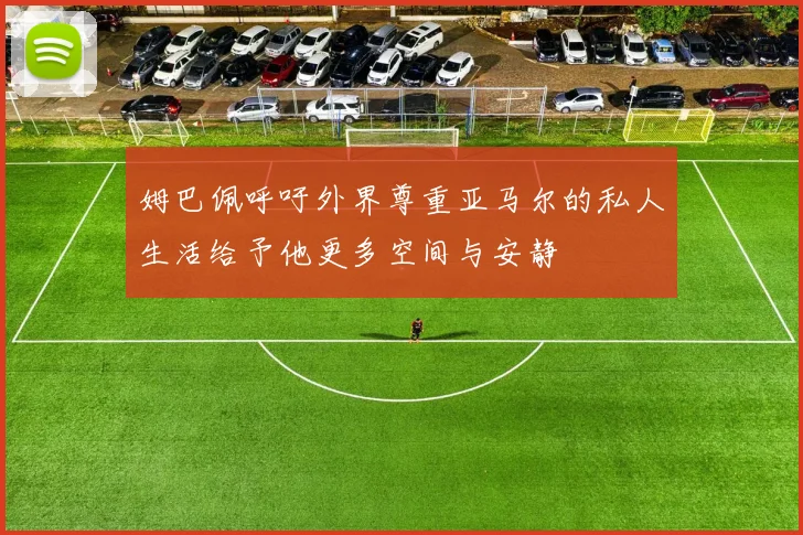 姆巴佩呼吁外界尊重亚马尔的私人生活给予他更多空间与安静