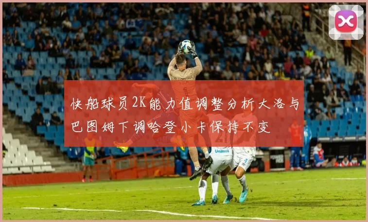 快船球员2K能力值调整分析大洛与巴图姆下调哈登小卡保持不变