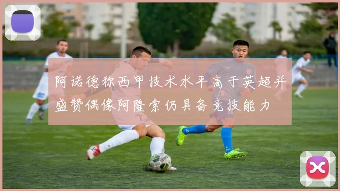 阿诺德称西甲技术水平高于英超并盛赞偶像阿隆索仍具备竞技能力