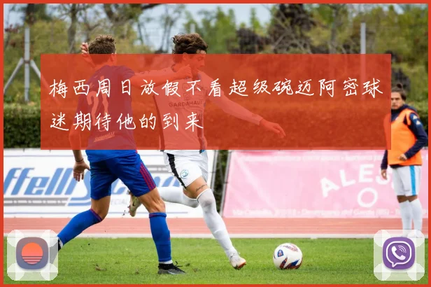 梅西周日放假不看超级碗迈阿密球迷期待他的到来