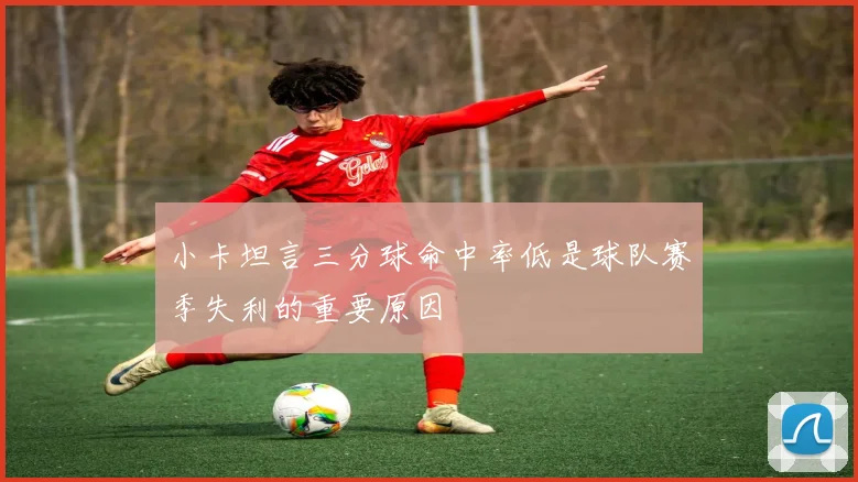 小卡坦言三分球命中率低是球队赛季失利的重要原因