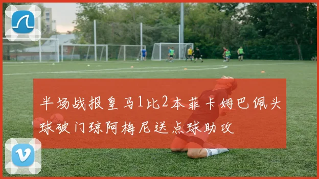 半场战报皇马1比2本菲卡姆巴佩头球破门琼阿梅尼送点球助攻