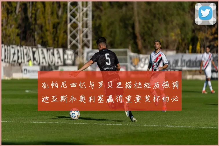 孔帕尼回忆与罗贝里搭档经历强调迪亚斯和奥利塞赢得重要奖杯的必要性