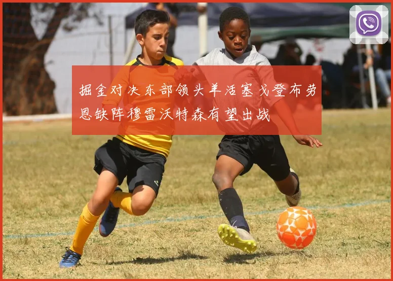 掘金对决东部领头羊活塞戈登布劳恩缺阵穆雷沃特森有望出战