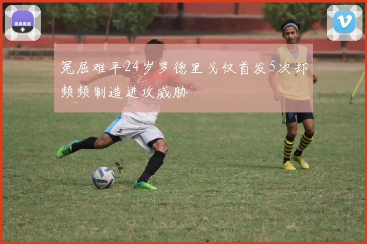 冤屈难平24岁罗德里戈仅首发5次却频频制造进攻威胁