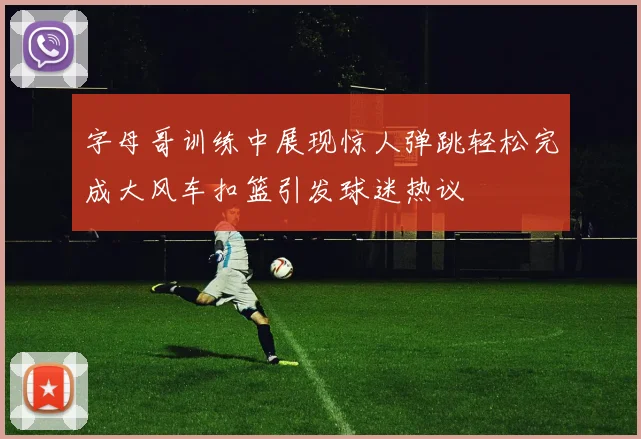 字母哥训练中展现惊人弹跳轻松完成大风车扣篮引发球迷热议