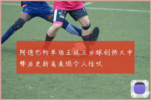 阿德巴约单场五记三分球创热火中锋历史新高表现令人惊叹