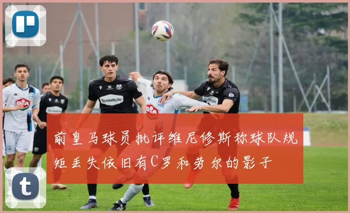 前皇马球员批评维尼修斯称球队规矩丢失依旧有C罗和劳尔的影子