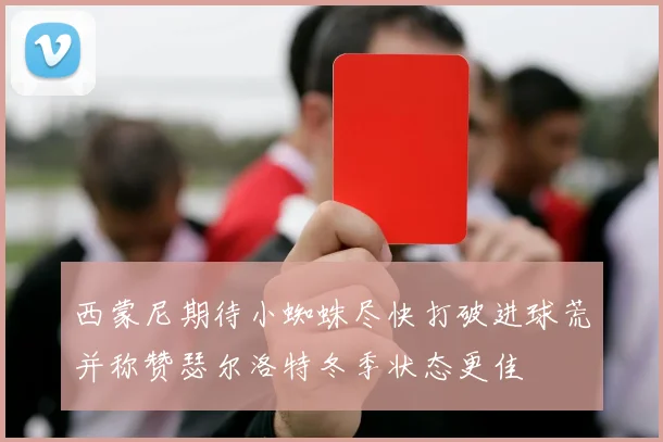 西蒙尼期待小蜘蛛尽快打破进球荒并称赞瑟尔洛特冬季状态更佳