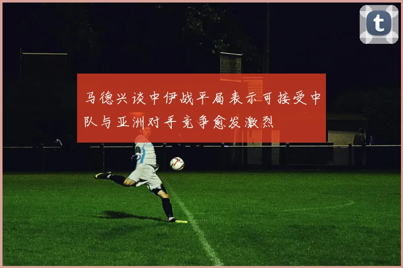 马德兴谈中伊战平局表示可接受中队与亚洲对手竞争愈发激烈