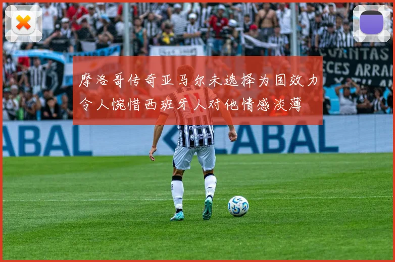摩洛哥传奇亚马尔未选择为国效力令人惋惜西班牙人对他情感淡薄