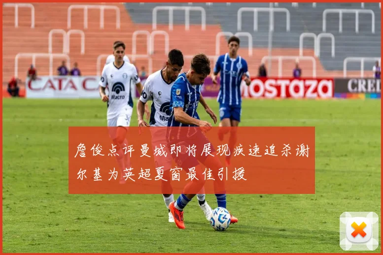 詹俊点评曼城即将展现疾速追杀谢尔基为英超夏窗最佳引援