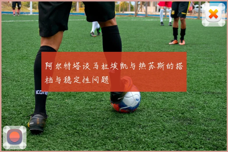 阿尔特塔谈马杜埃凯与热苏斯的搭档与稳定性问题