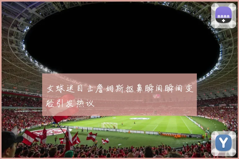 女球迷目击詹姆斯抠鼻瞬间瞬间变脸引发热议