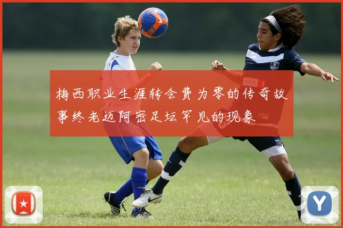 梅西职业生涯转会费为零的传奇故事终老迈阿密足坛罕见的现象