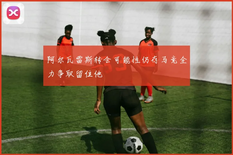 阿尔瓦雷斯转会可能性仍存马竞全力争取留住他