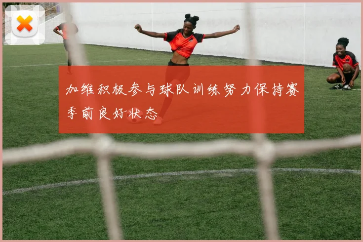 加维积极参与球队训练努力保持赛季前良好状态