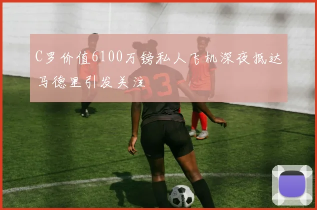 C罗价值6100万镑私人飞机深夜抵达马德里引发关注