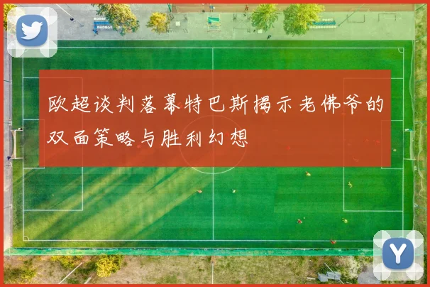 欧超谈判落幕特巴斯揭示老佛爷的双面策略与胜利幻想