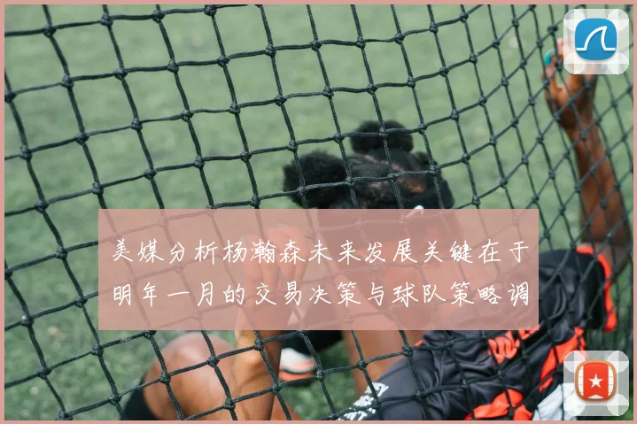 美媒分析杨瀚森未来发展关键在于明年一月的交易决策与球队策略调整