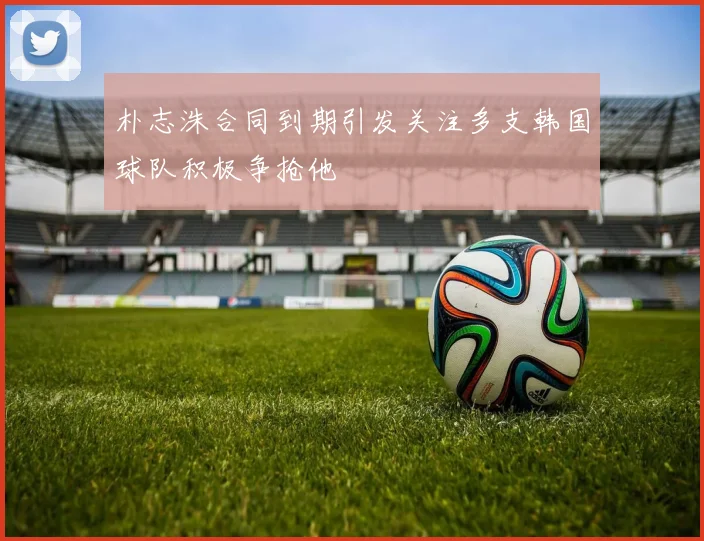 朴志洙合同到期引发关注多支韩国球队积极争抢他