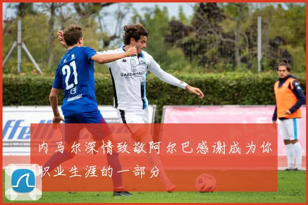 内马尔深情致敬阿尔巴感谢成为你职业生涯的一部分