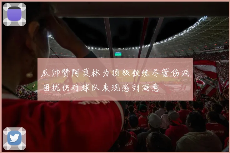 瓜帅赞阿莫林为顶级教练尽管伤病困扰仍对球队表现感到满意