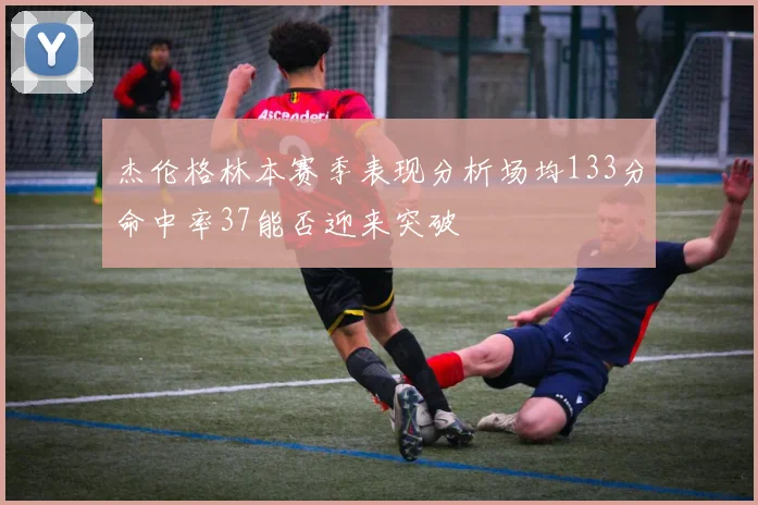 杰伦格林本赛季表现分析场均133分命中率37能否迎来突破